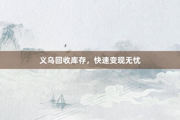义乌回收库存，快速变现无忧
